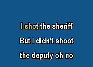 I shot the sheriff
But I didn't shoot

the deputy oh no