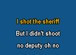 I shot the sheriff
But I didn't shoot

no deputy oh no