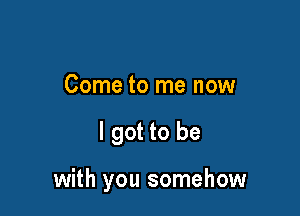 Come to me now

I got to be

with you somehow