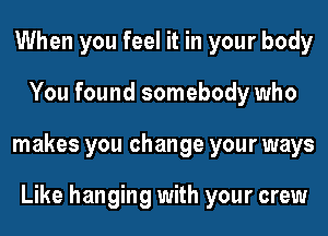 When you feel it in your body
You found somebody who
makes you change your ways

Like hanging with your crew