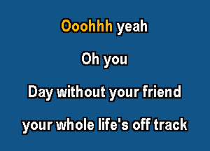 Ooohhh yeah
Oh you

Day without your friend

your whole life's off track