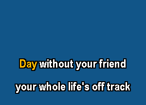 Day without your friend

your whole life's off track