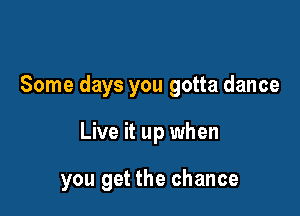 Some days you gotta dance

Live it up when

you get the chance