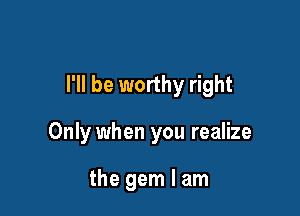 I'll be worthy right

Only when you realize

the gem I am