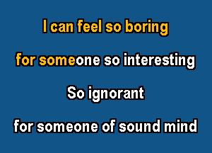 I can feel so boring

for someone so interesting

So ignorant

for someone of sound mind