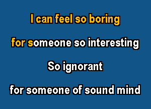 I can feel so boring

for someone so interesting

So ignorant

for someone of sound mind