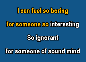 I can feel so boring

for someone so interesting

So ignorant

for someone of sound mind