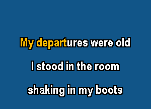 My departures were old

lstood in the room

shaking in my boots