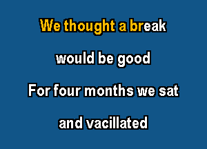 We thought a break

would be good
For four months we sat

and vacillated