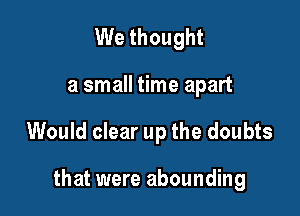 We thought

a small time apart

Would clear up the doubts

that were abounding