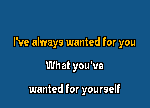 I've always wanted for you

Wh at you've

wanted for yourself