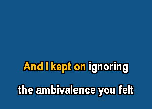 And I kept on ignoring

the ambivalence you felt