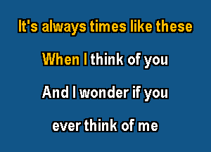 It's always times like these

When lthink of you

And I wonder if you

everthink of me