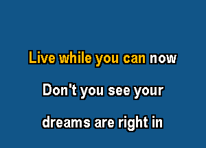 Live while you can now

Don't you see your

dreams are right in