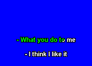 - What you do to me

- I think I like it