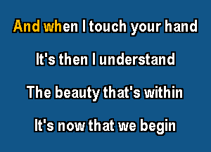 And when I touch your hand
It's then I understand

The beauty that's within

It's now that we begin
