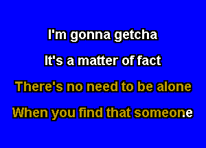 I'm gonna getcha

It's a matter of fact
There's no need to be alone

When you find that someone