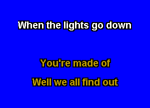 When the lights go down

You're made of

Well we all find out