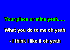 Your place or mine yeah .....

What you do to me oh yeah

- I think I like it oh yeah