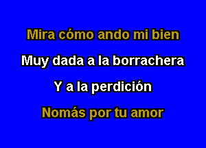 Mira c6mo ando mi bien

Muy dada a la borrachera

Y a la perdicibn

Nomas por tu amor