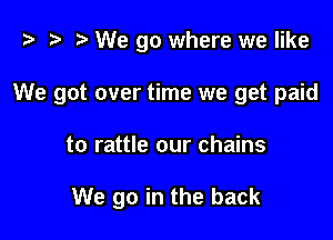 i? t? r) We go where we like

We got over time we get paid

to rattle our chains

We go in the back