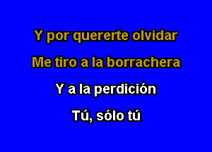 Y por quererte olvidar

Me tiro a la borrachera

Y a la perdicibn

Tu, sblo m