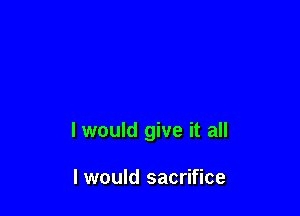 I would give it all

I would sacrifice