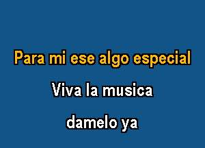 Para mi ese algo especial

Viva la musica

damelo ya