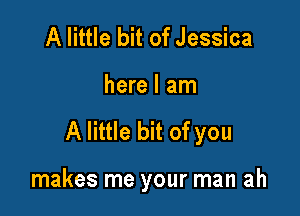 A little bit of Jessica

here I am

A little bit of you

makes me your man ah