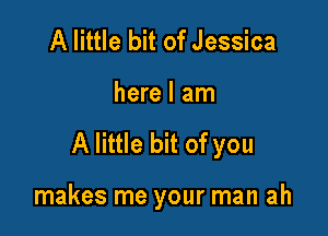 A little bit of Jessica

here I am

A little bit of you

makes me your man ah