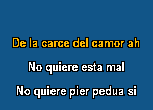 De la carce del camor ah

No quiere esta mal

No quiere pier pedua si