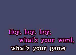 Hey, hey, hey,
whafs your word,
whafs your game