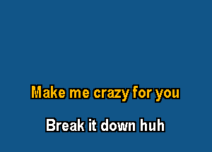 Make me crazy for you

Break it down huh