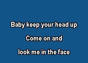 Baby keep your head up

Come on and

look me in the face