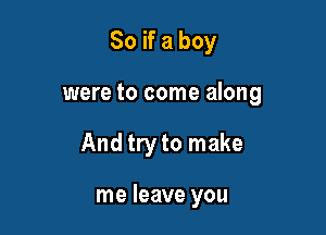So if a boy

were to come along

And try to make

me leave you