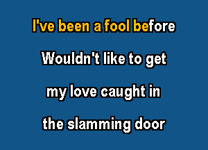 I've been a fool before
Wouldn't like to get

my love caught in

the slamming door