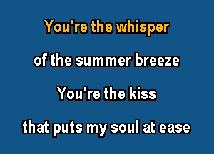 You're the whisper
of the summer breeze

You're the kiss

that puts my soul at ease