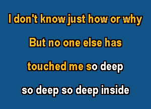 I don't knowjust how or why
But no one else has

touched me so deep

so deep so deep inside