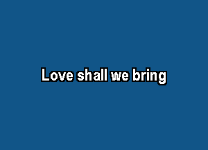 Love shall we bring