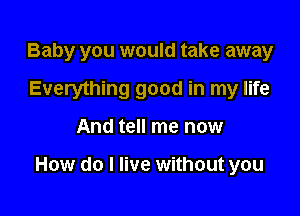 Baby you would take away
Everything good in my life

And tell me now

How do I live without you