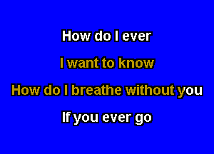 How do I ever

I want to know

How do I breathe without you

If you ever go