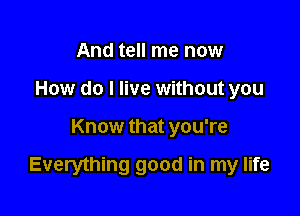 And tell me now
How do I live without you

Know that you're

Everything good in my life