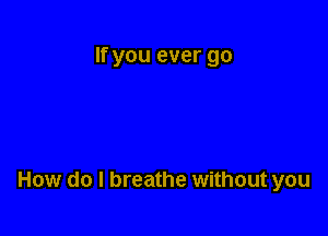 If you ever go

How do I breathe without you