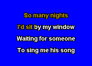 So many nights
I'd sit by my window

Waiting for someone

To sing me his song