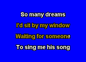 So many dreams
I'd sit by my window

Waiting for someone

To sing me his song