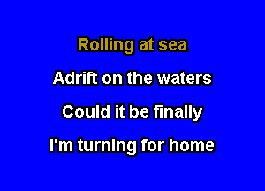 Rolling at sea

Adrift on the waters

Could it be finally

I'm turning for home