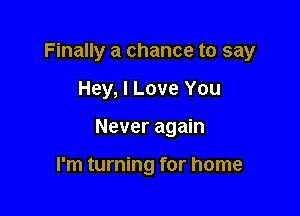 Finally a chance to say

Hey, I Love You
Never again

I'm turning for home