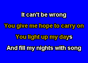 It can't be wrong
You give me hope to carry on

You light up my days

And fl my nights with song