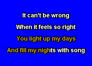 It can't be wrong
When it feels so right
You light up my days

And fl my nights with song