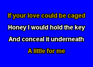 If your love could be caged

Honey I would hold the key
And conceal it underneath

A little for me